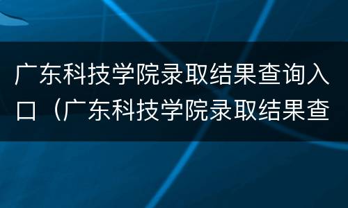 广东科技学院录取结果查询入口（广东科技学院录取结果查询入口在哪）