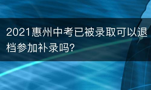 2021惠州中考已被录取可以退档参加补录吗？