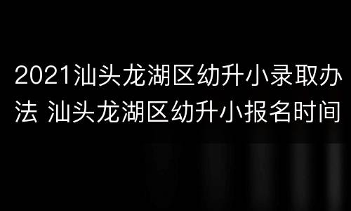 2021汕头龙湖区幼升小录取办法 汕头龙湖区幼升小报名时间