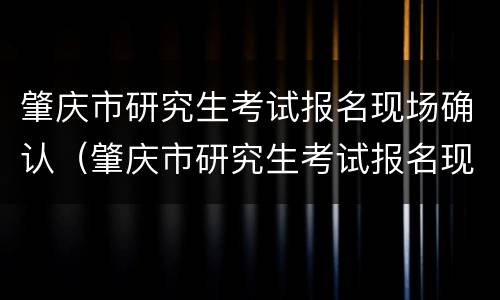 肇庆市研究生考试报名现场确认（肇庆市研究生考试报名现场确认时间）