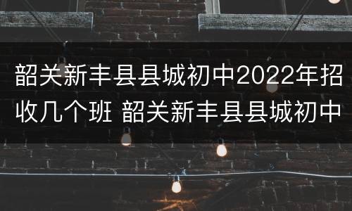 韶关新丰县县城初中2022年招收几个班 韶关新丰县县城初中2022年招收几个班的