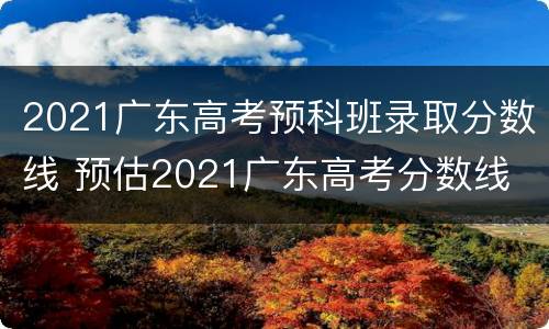 2021广东高考预科班录取分数线 预估2021广东高考分数线