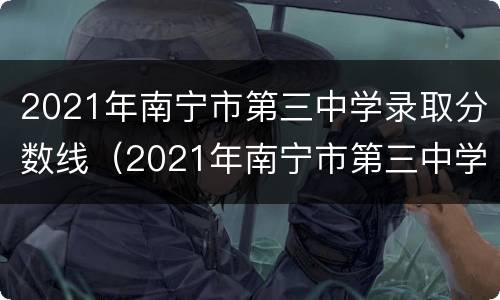 2021年南宁市第三中学录取分数线（2021年南宁市第三中学录取分数线表）