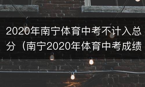 2020年南宁体育中考不计入总分（南宁2020年体育中考成绩标准）