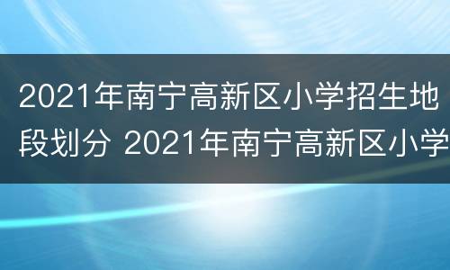 2021年南宁高新区小学招生地段划分 2021年南宁高新区小学招生地段划分图