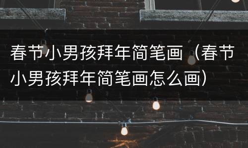 春节小男孩拜年简笔画（春节小男孩拜年简笔画怎么画）