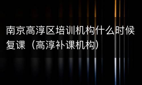 南京高淳区培训机构什么时候复课（高淳补课机构）