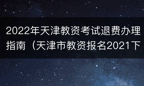 2022年天津教资考试退费办理指南（天津市教资报名2021下半年时间）