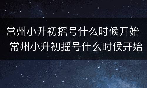常州小升初摇号什么时候开始 常州小升初摇号什么时候开始填报志愿