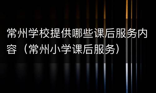 常州学校提供哪些课后服务内容（常州小学课后服务）