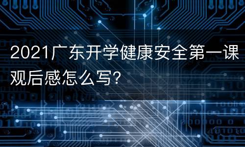 2021广东开学健康安全第一课观后感怎么写？