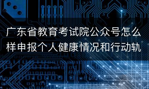 广东省教育考试院公众号怎么样申报个人健康情况和行动轨迹？