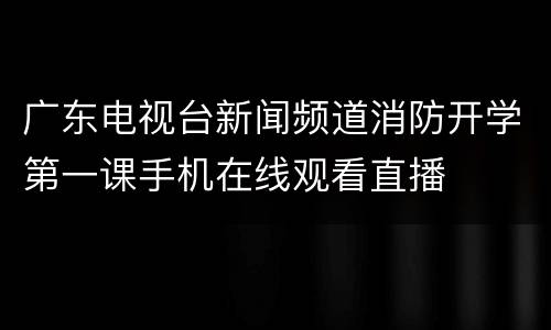 广东电视台新闻频道消防开学第一课手机在线观看直播