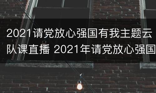 2021请党放心强国有我主题云队课直播 2021年请党放心强国有我云队课