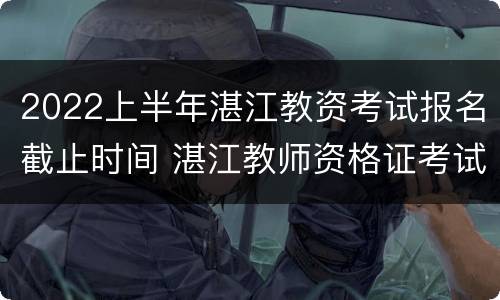 2022上半年湛江教资考试报名截止时间 湛江教师资格证考试时间