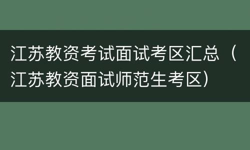 江苏教资考试面试考区汇总（江苏教资面试师范生考区）