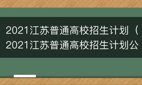 2021江苏普通高校招生计划（2021江苏普通高校招生计划公布）