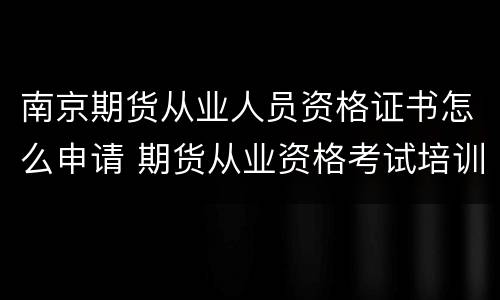 南京期货从业人员资格证书怎么申请 期货从业资格考试培训南京