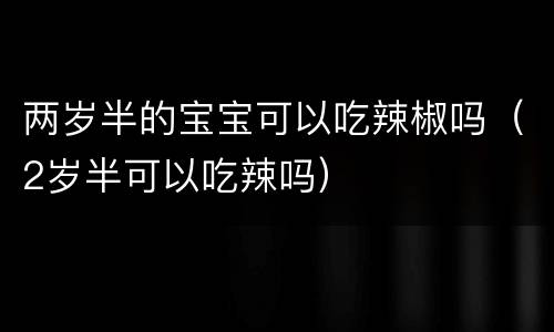 两岁半的宝宝可以吃辣椒吗（2岁半可以吃辣吗）