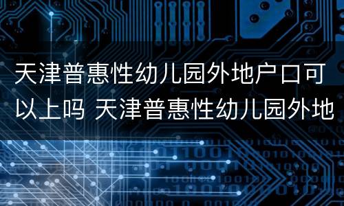 天津普惠性幼儿园外地户口可以上吗 天津普惠性幼儿园外地户口可以上吗现在