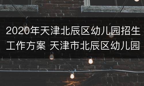 2020年天津北辰区幼儿园招生工作方案 天津市北辰区幼儿园招生