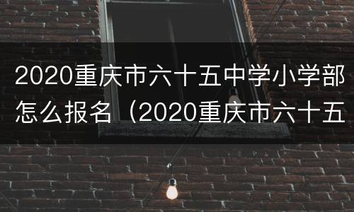 2020重庆市六十五中学小学部怎么报名（2020重庆市六十五中学小学部怎么报名的）