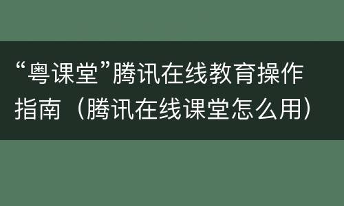 “粤课堂”腾讯在线教育操作指南（腾讯在线课堂怎么用）