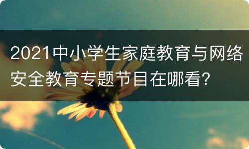 2021中小学生家庭教育与网络安全教育专题节目在哪看？