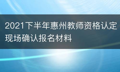 2021下半年惠州教师资格认定现场确认报名材料