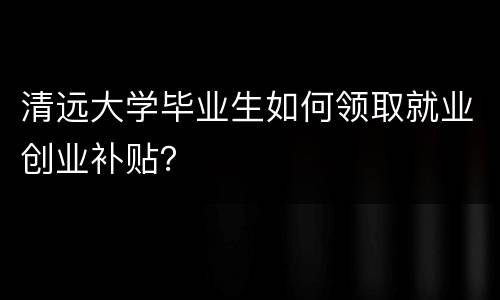清远大学毕业生如何领取就业创业补贴？