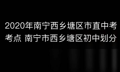 2020年南宁西乡塘区市直中考考点 南宁市西乡塘区初中划分2020