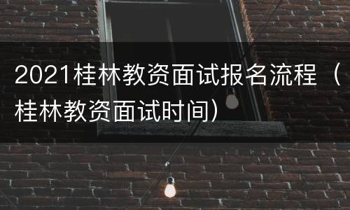 2021桂林教资面试报名流程（桂林教资面试时间）