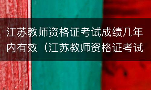 江苏教师资格证考试成绩几年内有效（江苏教师资格证考试成绩几年内有效啊）