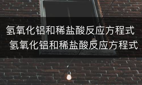 氢氧化铝和稀盐酸反应方程式 氢氧化铝和稀盐酸反应方程式和离子方程式