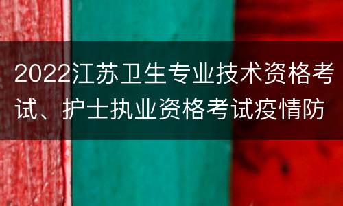 2022江苏卫生专业技术资格考试、护士执业资格考试疫情防控要求