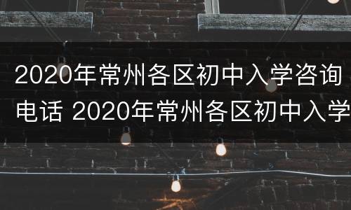 2020年常州各区初中入学咨询电话 2020年常州各区初中入学咨询电话是多少