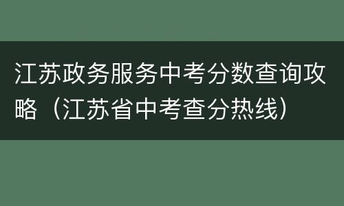 江苏政务服务中考分数查询攻略（江苏省中考查分热线）