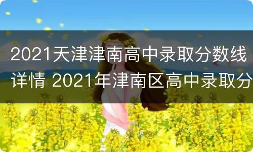 2021天津津南高中录取分数线详情 2021年津南区高中录取分数线