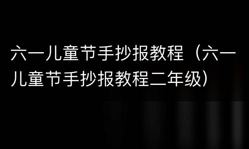 六一儿童节手抄报教程（六一儿童节手抄报教程二年级）