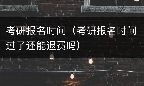 考研报名时间（考研报名时间过了还能退费吗）