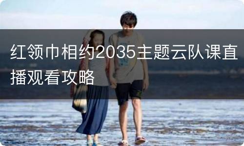 红领巾相约2035主题云队课直播观看攻略