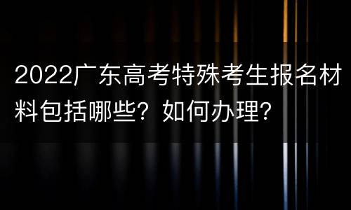2022广东高考特殊考生报名材料包括哪些？如何办理？