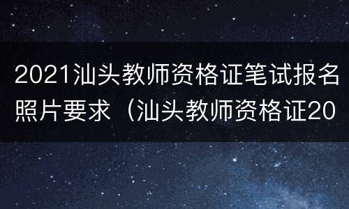 2021汕头教师资格证笔试报名照片要求（汕头教师资格证2021报考时间）