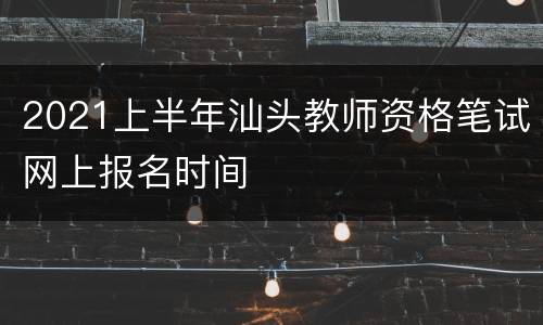 2021上半年汕头教师资格笔试网上报名时间