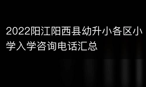 2022阳江阳西县幼升小各区小学入学咨询电话汇总