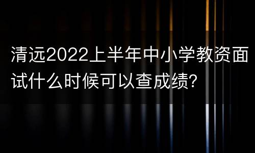清远2022上半年中小学教资面试什么时候可以查成绩？
