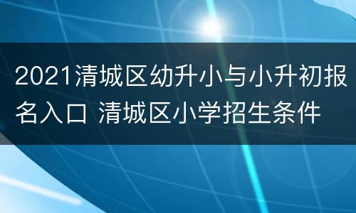 2021清城区幼升小与小升初报名入口 清城区小学招生条件