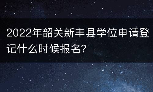 2022年韶关新丰县学位申请登记什么时候报名？