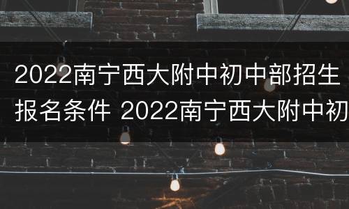 2022南宁西大附中初中部招生报名条件 2022南宁西大附中初中部招生报名条件及时间