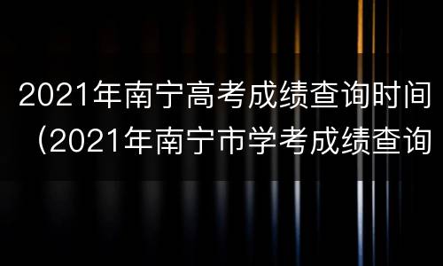 2021年南宁高考成绩查询时间（2021年南宁市学考成绩查询）